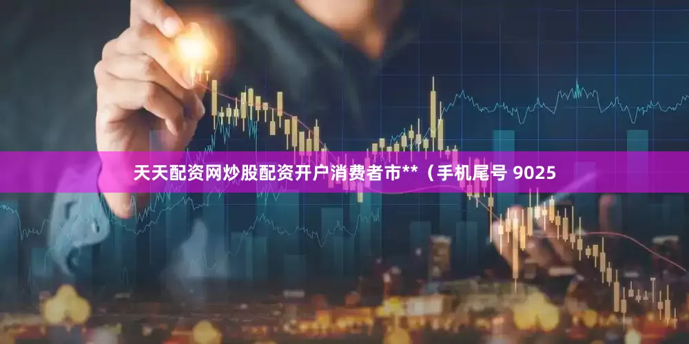 天天配资网炒股配资开户消费者市**（手机尾号 9025