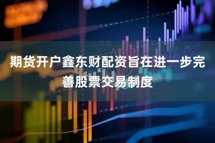 期货开户鑫东财配资旨在进一步完善股票交易制度