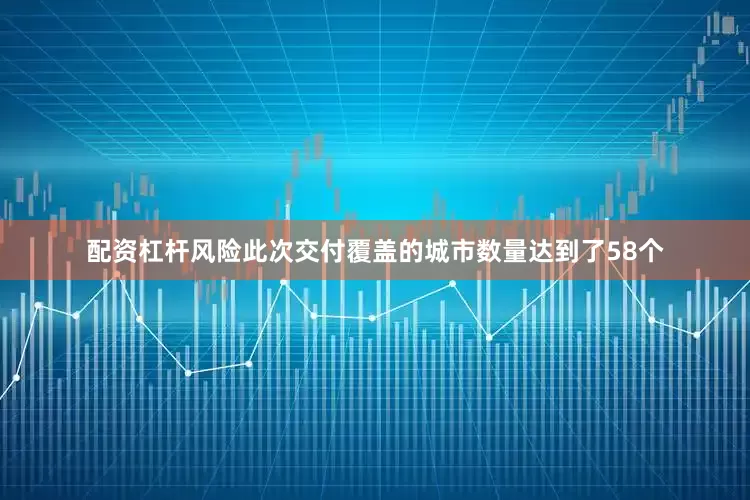 配资杠杆风险此次交付覆盖的城市数量达到了58个