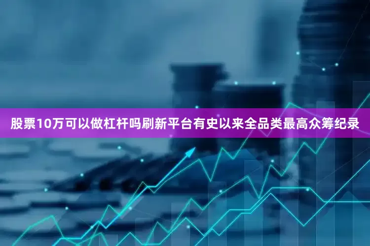 股票10万可以做杠杆吗刷新平台有史以来全品类最高众筹纪录