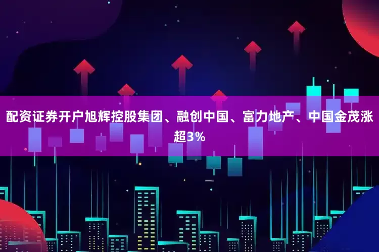 配资证券开户旭辉控股集团、融创中国、富力地产、中国金茂涨超3%