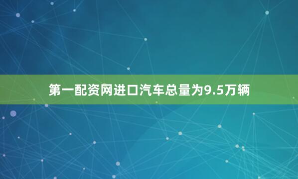 第一配资网进口汽车总量为9.5万辆