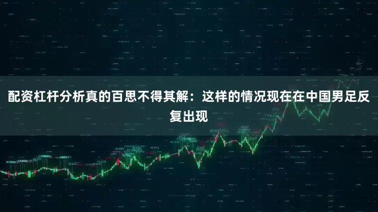 配资杠杆分析真的百思不得其解：这样的情况现在在中国男足反复出现