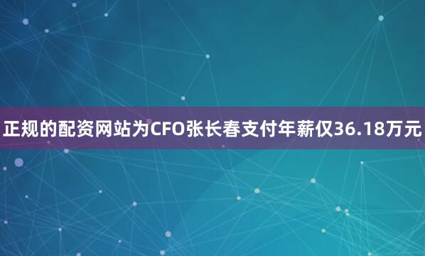 正规的配资网站为CFO张长春支付年薪仅36.18万元
